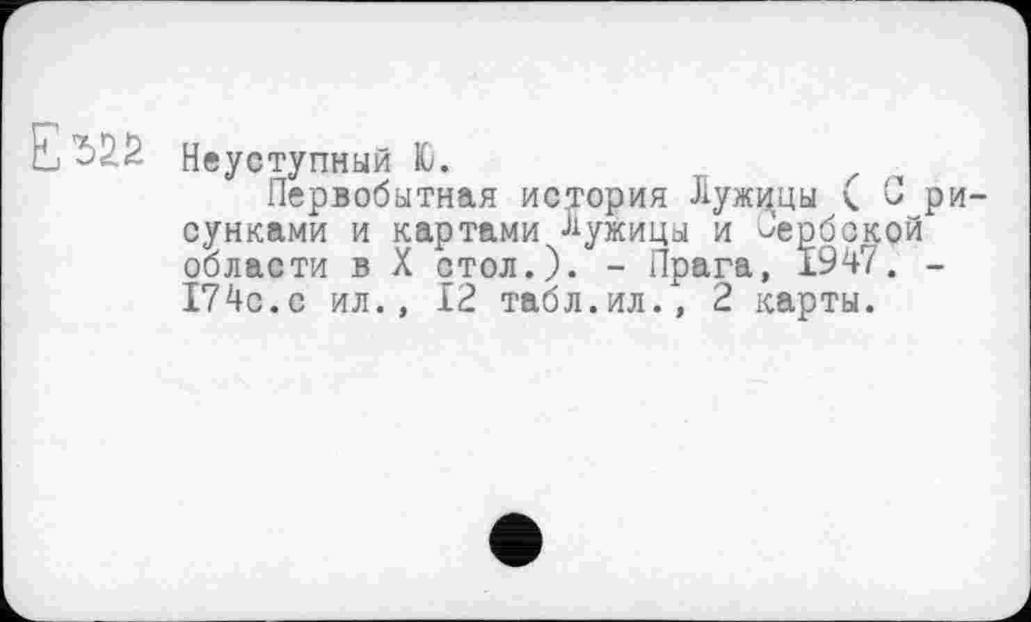 ﻿Неуступный Ю.
Первобытная история Лужццы ( С ри сунками и картами -лужицы и сербской области в X стол.). - Прага, 1947. -174с.с ил., 12 табл.ил., 2 карты.